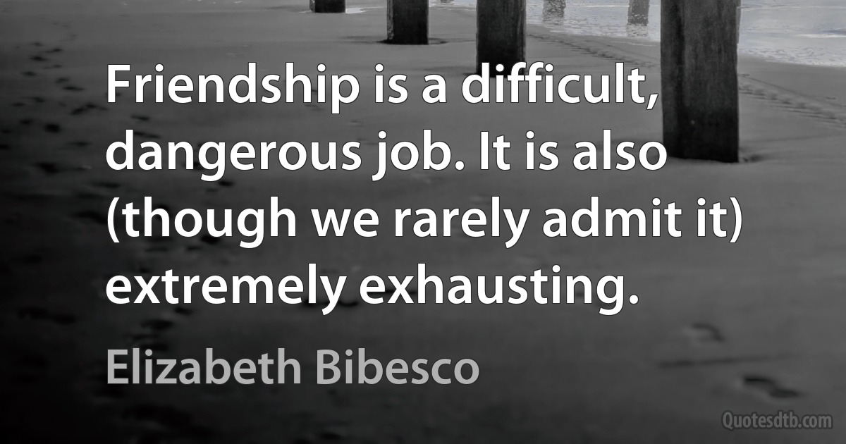 Friendship is a difficult, dangerous job. It is also (though we rarely admit it) extremely exhausting. (Elizabeth Bibesco)