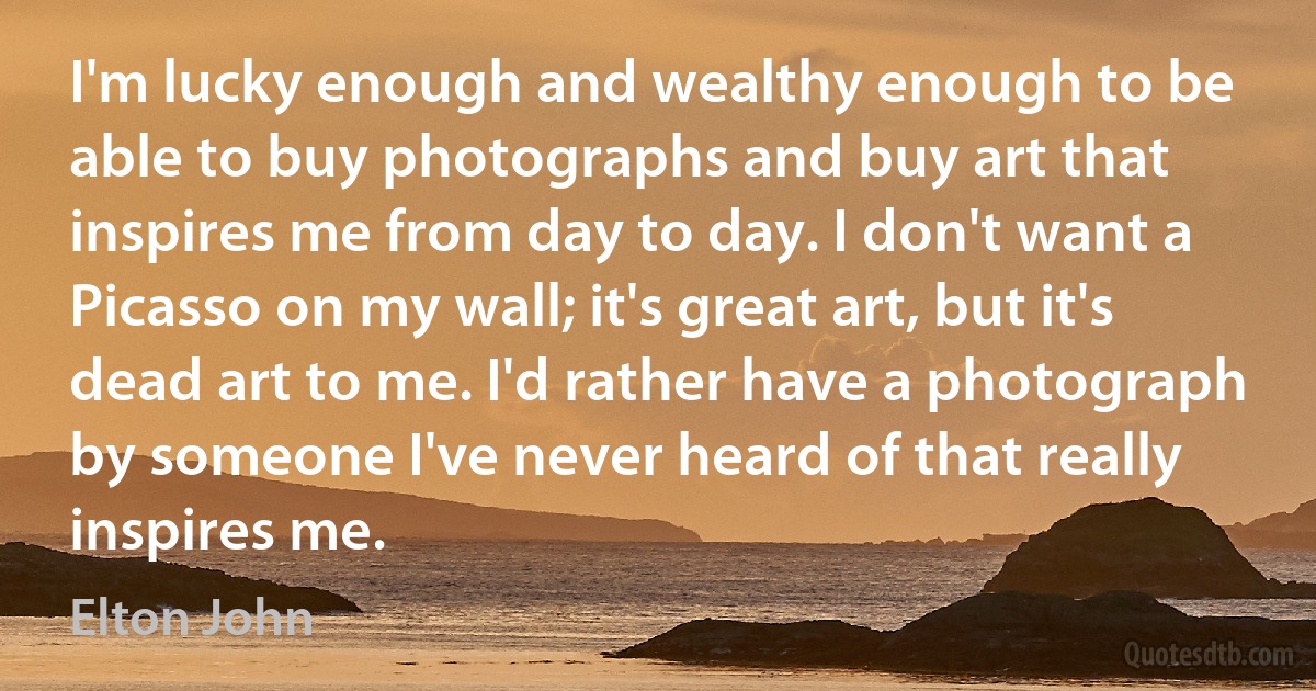 I'm lucky enough and wealthy enough to be able to buy photographs and buy art that inspires me from day to day. I don't want a Picasso on my wall; it's great art, but it's dead art to me. I'd rather have a photograph by someone I've never heard of that really inspires me. (Elton John)