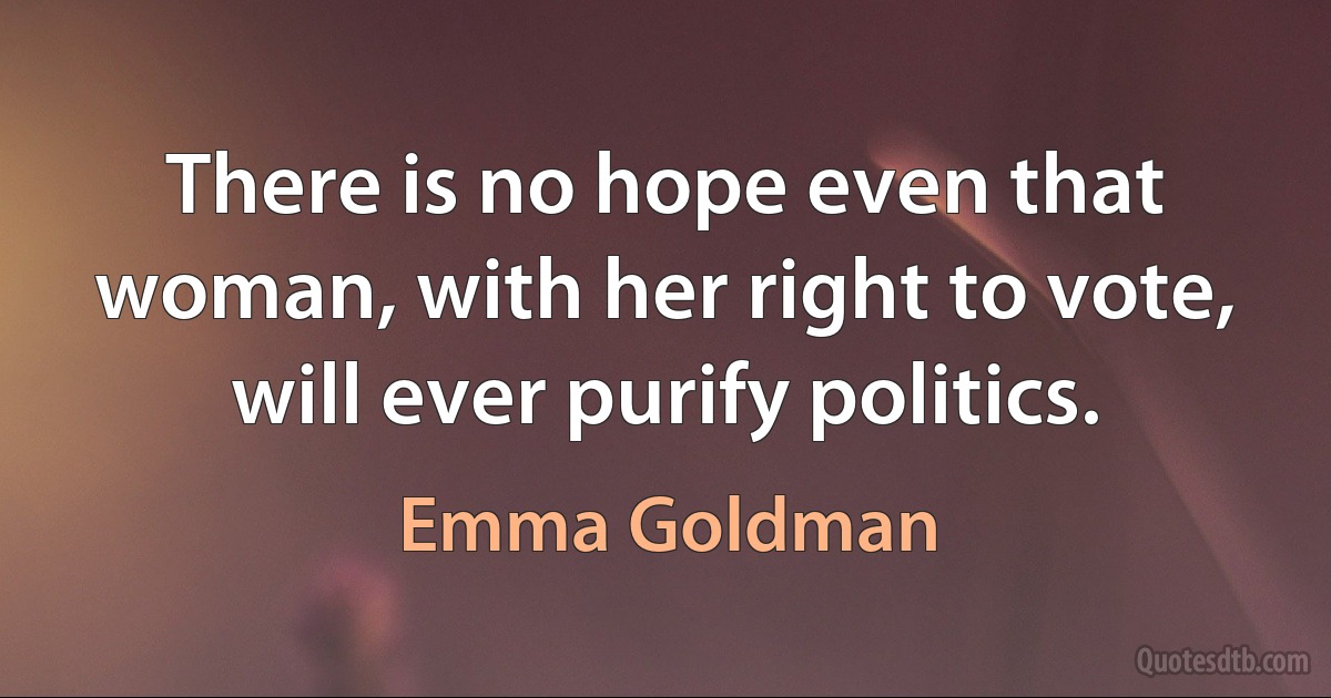 There is no hope even that woman, with her right to vote, will ever purify politics. (Emma Goldman)