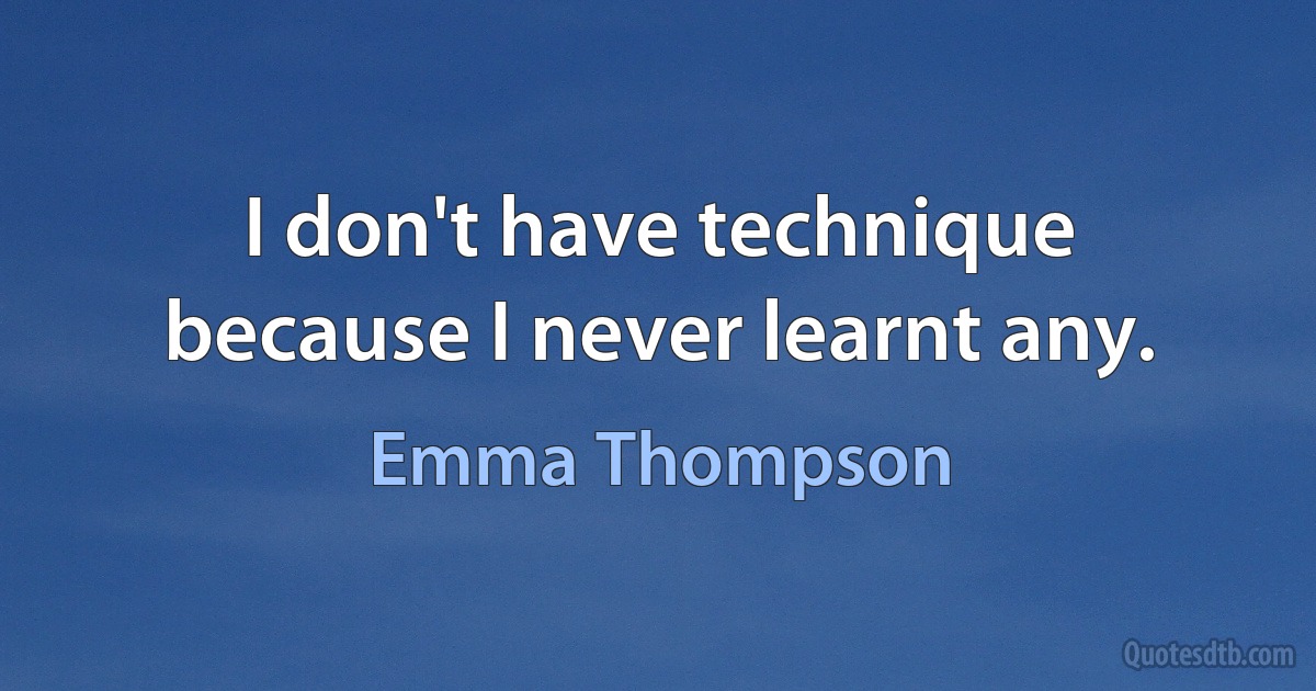 I don't have technique because I never learnt any. (Emma Thompson)