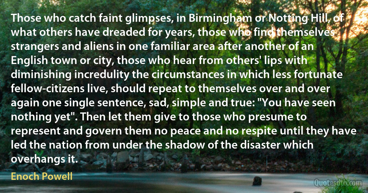 Those who catch faint glimpses, in Birmingham or Notting Hill, of what others have dreaded for years, those who find themselves strangers and aliens in one familiar area after another of an English town or city, those who hear from others' lips with diminishing incredulity the circumstances in which less fortunate fellow-citizens live, should repeat to themselves over and over again one single sentence, sad, simple and true: "You have seen nothing yet". Then let them give to those who presume to represent and govern them no peace and no respite until they have led the nation from under the shadow of the disaster which overhangs it. (Enoch Powell)