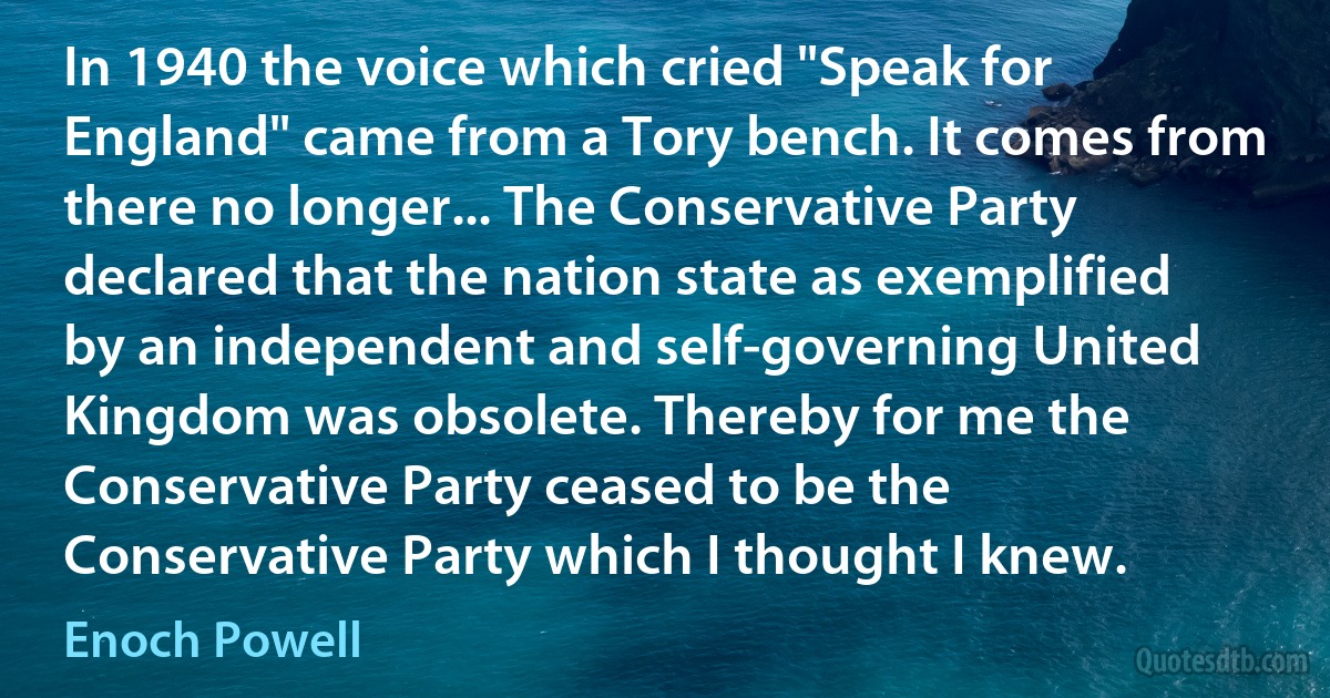 In 1940 the voice which cried "Speak for England" came from a Tory bench. It comes from there no longer... The Conservative Party declared that the nation state as exemplified by an independent and self-governing United Kingdom was obsolete. Thereby for me the Conservative Party ceased to be the Conservative Party which I thought I knew. (Enoch Powell)