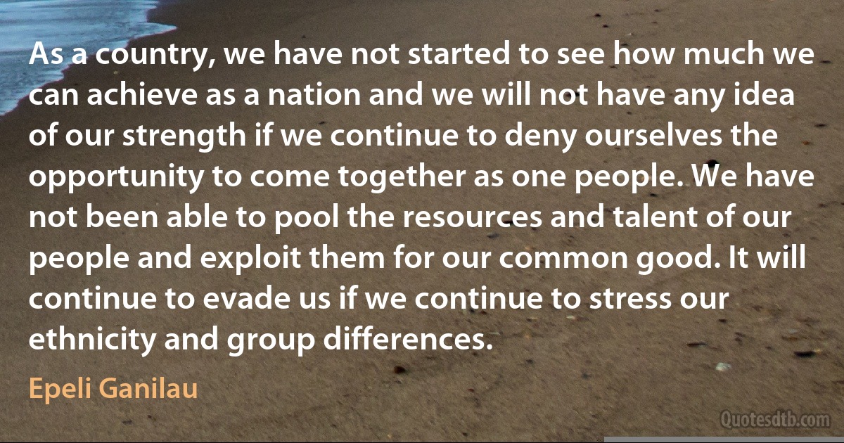 As a country, we have not started to see how much we can achieve as a nation and we will not have any idea of our strength if we continue to deny ourselves the opportunity to come together as one people. We have not been able to pool the resources and talent of our people and exploit them for our common good. It will continue to evade us if we continue to stress our ethnicity and group differences. (Epeli Ganilau)