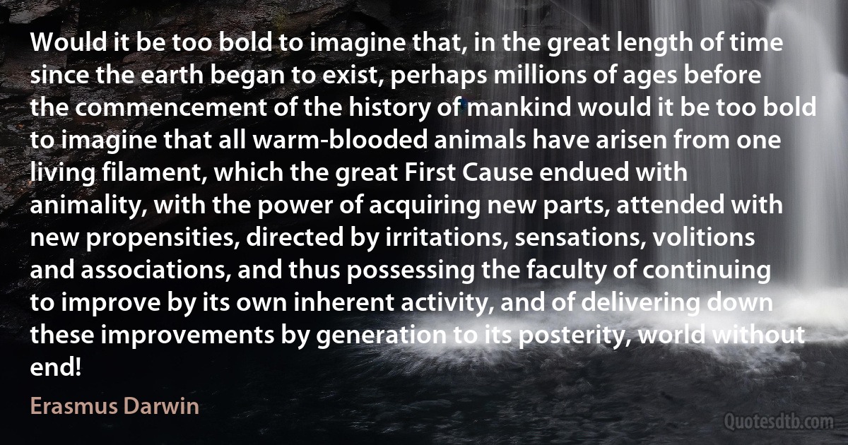 Would it be too bold to imagine that, in the great length of time since the earth began to exist, perhaps millions of ages before the commencement of the history of mankind would it be too bold to imagine that all warm-blooded animals have arisen from one living filament, which the great First Cause endued with animality, with the power of acquiring new parts, attended with new propensities, directed by irritations, sensations, volitions and associations, and thus possessing the faculty of continuing to improve by its own inherent activity, and of delivering down these improvements by generation to its posterity, world without end! (Erasmus Darwin)