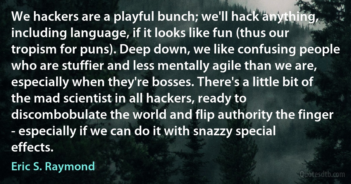 We hackers are a playful bunch; we'll hack anything, including language, if it looks like fun (thus our tropism for puns). Deep down, we like confusing people who are stuffier and less mentally agile than we are, especially when they're bosses. There's a little bit of the mad scientist in all hackers, ready to discombobulate the world and flip authority the finger - especially if we can do it with snazzy special effects. (Eric S. Raymond)