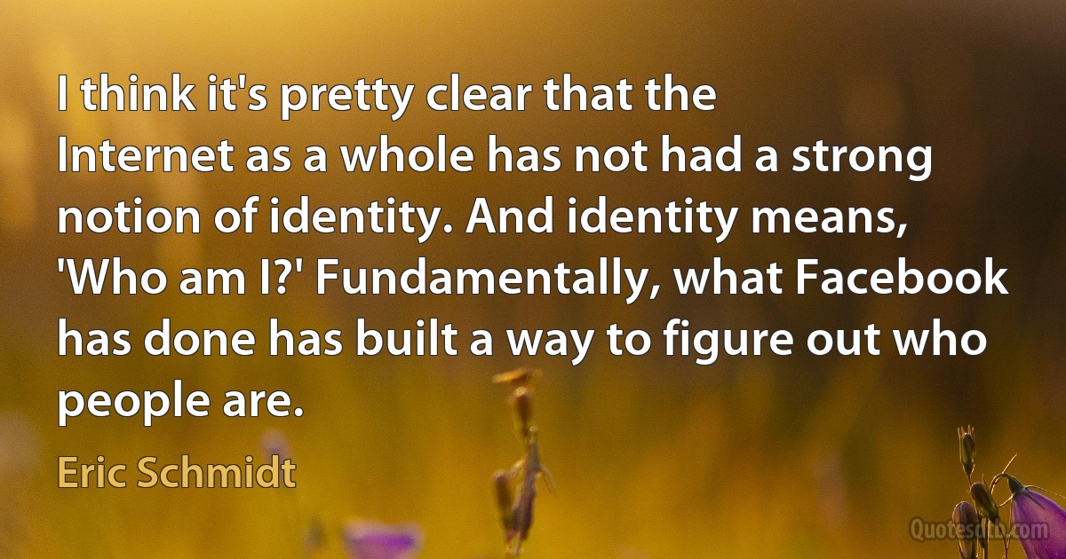 I think it's pretty clear that the Internet as a whole has not had a strong notion of identity. And identity means, 'Who am I?' Fundamentally, what Facebook has done has built a way to figure out who people are. (Eric Schmidt)