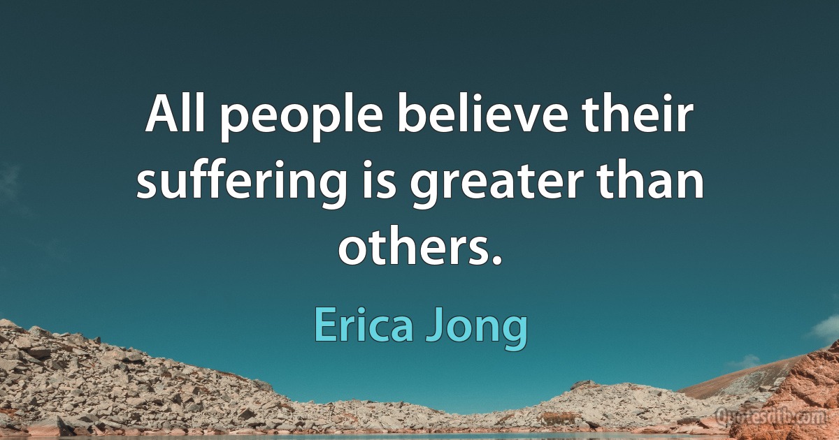 All people believe their suffering is greater than others. (Erica Jong)