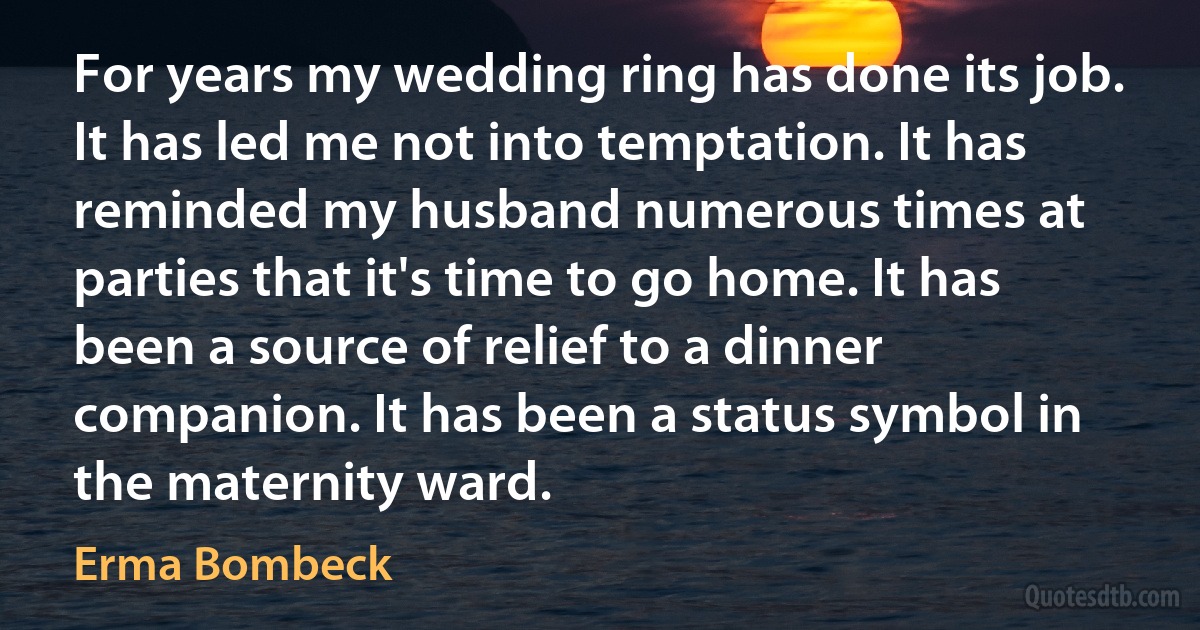 For years my wedding ring has done its job. It has led me not into temptation. It has reminded my husband numerous times at parties that it's time to go home. It has been a source of relief to a dinner companion. It has been a status symbol in the maternity ward. (Erma Bombeck)