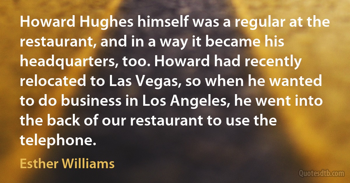 Howard Hughes himself was a regular at the restaurant, and in a way it became his headquarters, too. Howard had recently relocated to Las Vegas, so when he wanted to do business in Los Angeles, he went into the back of our restaurant to use the telephone. (Esther Williams)