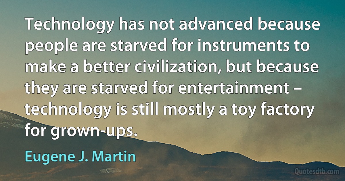 Technology has not advanced because people are starved for instruments to make a better civilization, but because they are starved for entertainment – technology is still mostly a toy factory for grown-ups. (Eugene J. Martin)