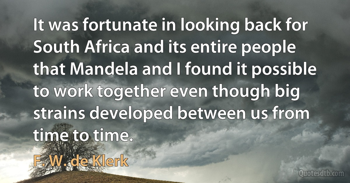 It was fortunate in looking back for South Africa and its entire people that Mandela and I found it possible to work together even though big strains developed between us from time to time. (F. W. de Klerk)