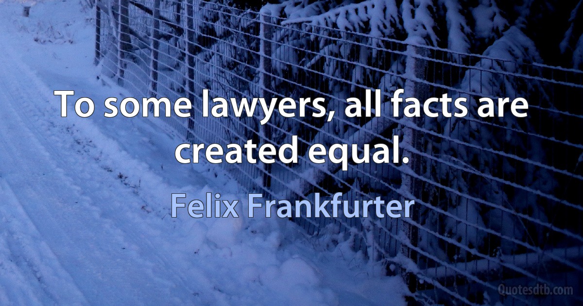 To some lawyers, all facts are created equal. (Felix Frankfurter)