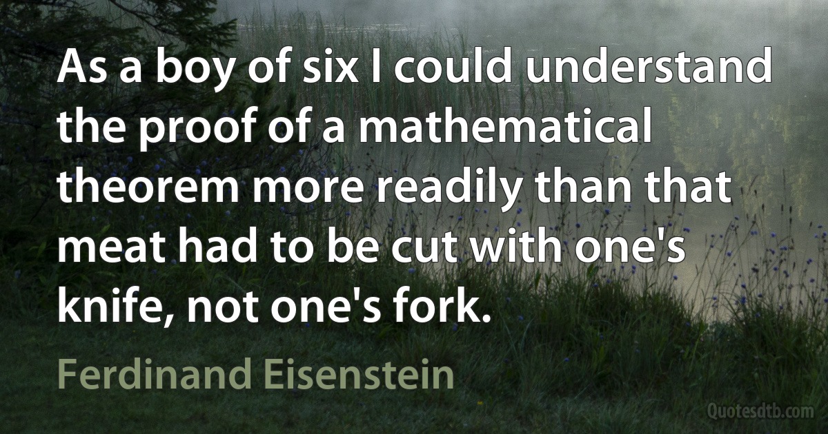 As a boy of six I could understand the proof of a mathematical theorem more readily than that meat had to be cut with one's knife, not one's fork. (Ferdinand Eisenstein)