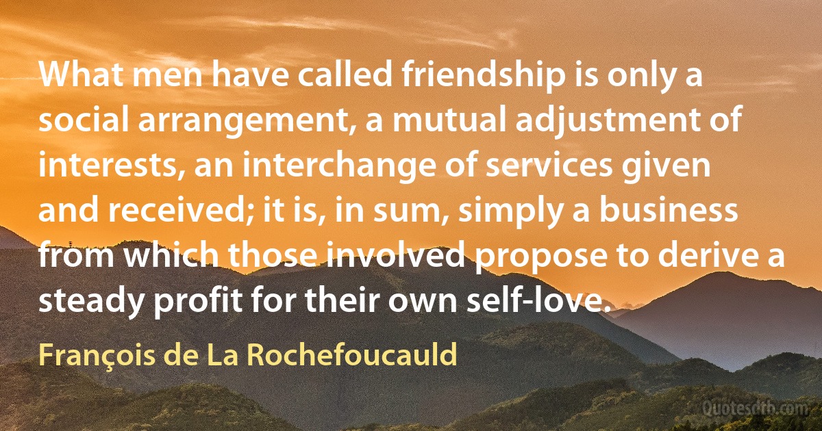 What men have called friendship is only a social arrangement, a mutual adjustment of interests, an interchange of services given and received; it is, in sum, simply a business from which those involved propose to derive a steady profit for their own self-love. (François de La Rochefoucauld)