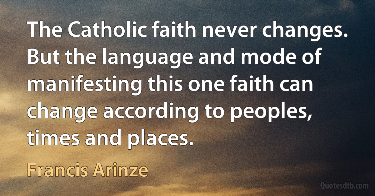 The Catholic faith never changes. But the language and mode of manifesting this one faith can change according to peoples, times and places. (Francis Arinze)