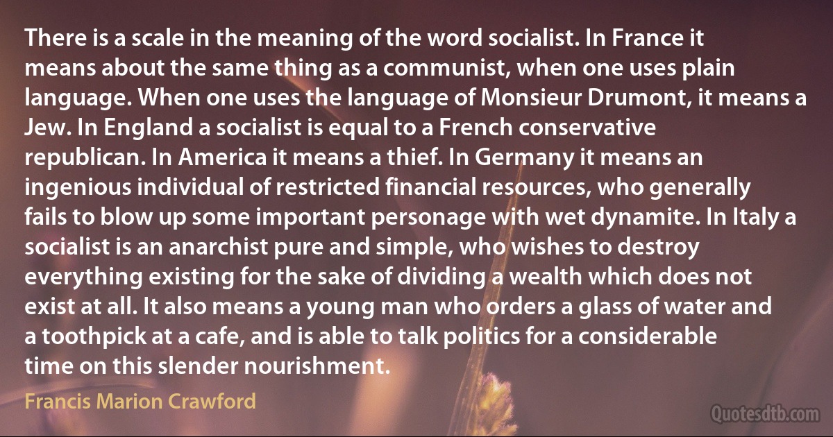 There is a scale in the meaning of the word socialist. In France it means about the same thing as a communist, when one uses plain language. When one uses the language of Monsieur Drumont, it means a Jew. In England a socialist is equal to a French conservative republican. In America it means a thief. In Germany it means an ingenious individual of restricted financial resources, who generally fails to blow up some important personage with wet dynamite. In Italy a socialist is an anarchist pure and simple, who wishes to destroy everything existing for the sake of dividing a wealth which does not exist at all. It also means a young man who orders a glass of water and a toothpick at a cafe, and is able to talk politics for a considerable time on this slender nourishment. (Francis Marion Crawford)