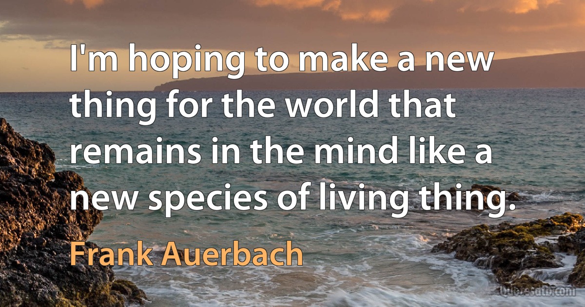 I'm hoping to make a new thing for the world that remains in the mind like a new species of living thing. (Frank Auerbach)