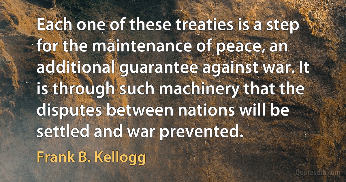 Each one of these treaties is a step for the maintenance of peace, an additional guarantee against war. It is through such machinery that the disputes between nations will be settled and war prevented. (Frank B. Kellogg)