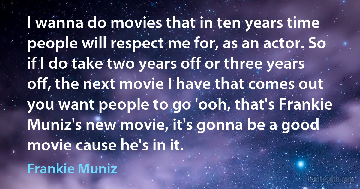 I wanna do movies that in ten years time people will respect me for, as an actor. So if I do take two years off or three years off, the next movie I have that comes out you want people to go 'ooh, that's Frankie Muniz's new movie, it's gonna be a good movie cause he's in it. (Frankie Muniz)