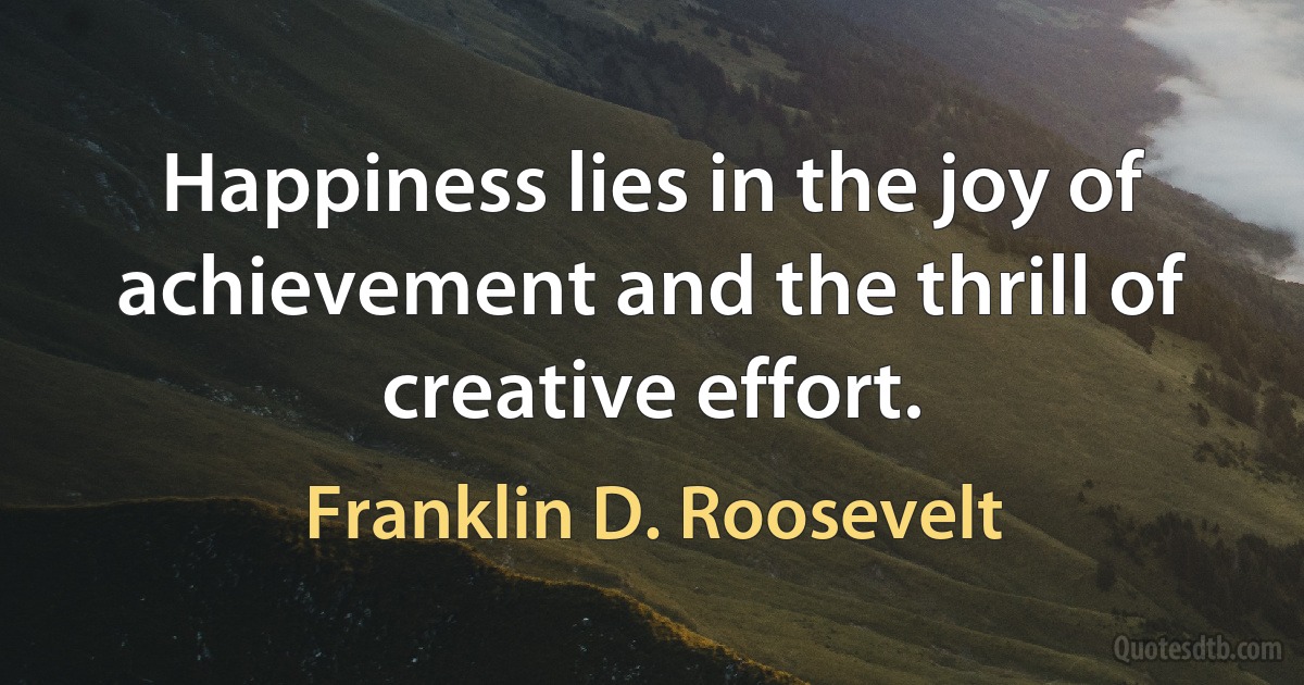 Happiness lies in the joy of achievement and the thrill of creative effort. (Franklin D. Roosevelt)