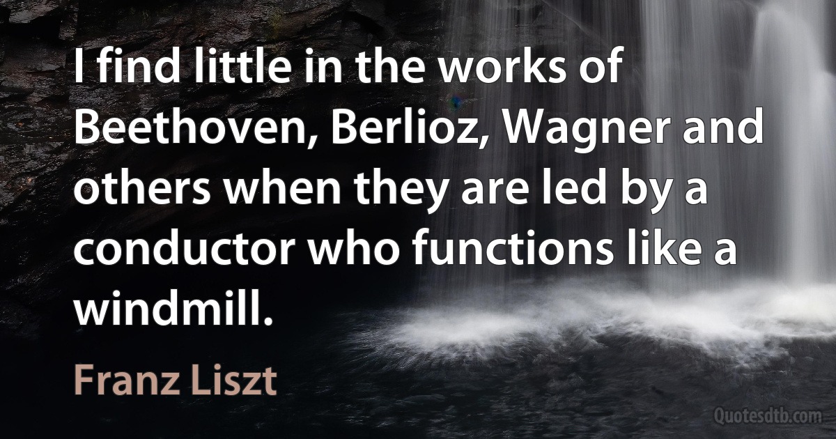 I find little in the works of Beethoven, Berlioz, Wagner and others when they are led by a conductor who functions like a windmill. (Franz Liszt)