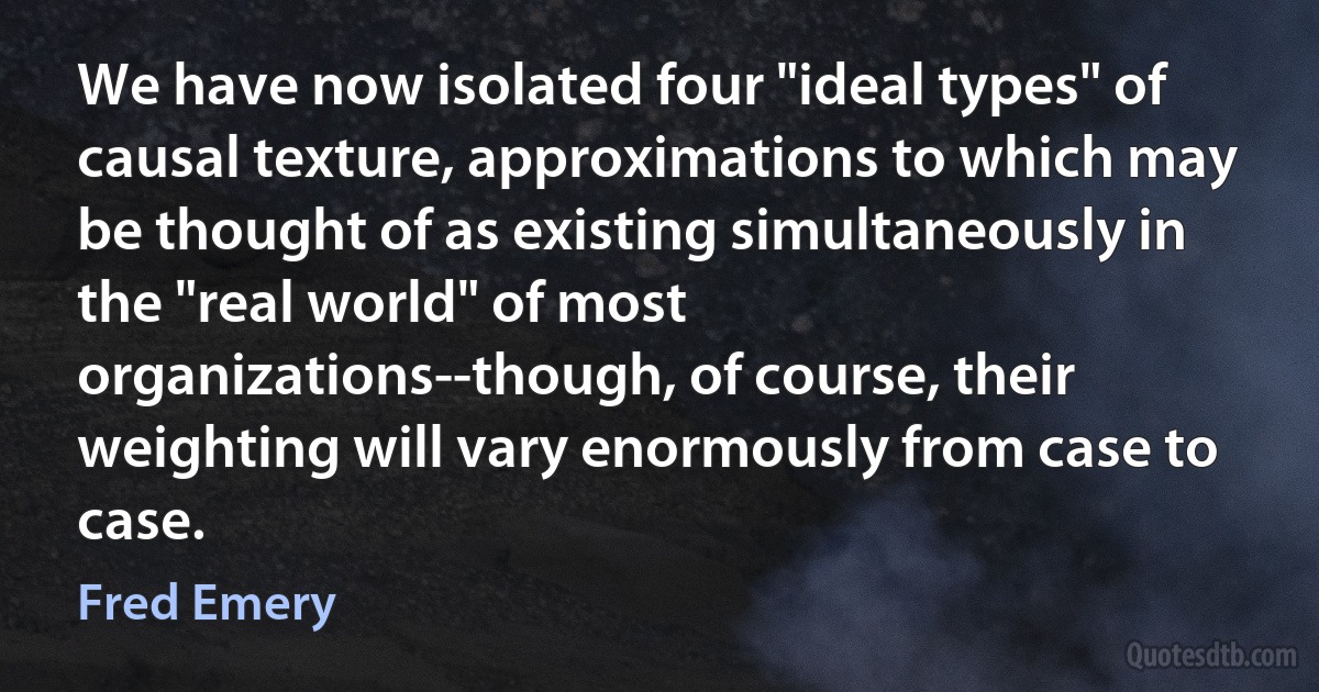 We have now isolated four "ideal types" of causal texture, approximations to which may be thought of as existing simultaneously in the "real world" of most organizations--though, of course, their weighting will vary enormously from case to case. (Fred Emery)