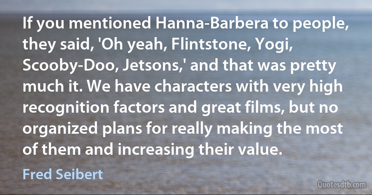 If you mentioned Hanna-Barbera to people, they said, 'Oh yeah, Flintstone, Yogi, Scooby-Doo, Jetsons,' and that was pretty much it. We have characters with very high recognition factors and great films, but no organized plans for really making the most of them and increasing their value. (Fred Seibert)