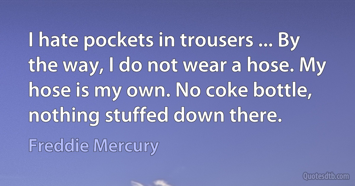 I hate pockets in trousers ... By the way, I do not wear a hose. My hose is my own. No coke bottle, nothing stuffed down there. (Freddie Mercury)