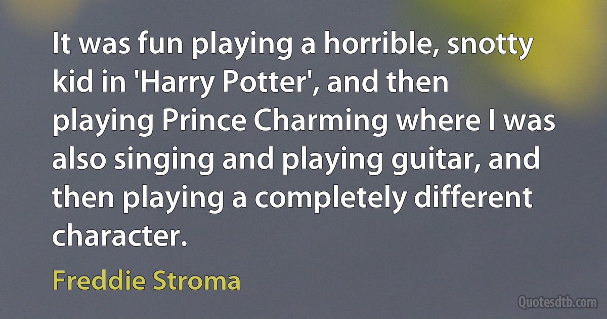 It was fun playing a horrible, snotty kid in 'Harry Potter', and then playing Prince Charming where I was also singing and playing guitar, and then playing a completely different character. (Freddie Stroma)