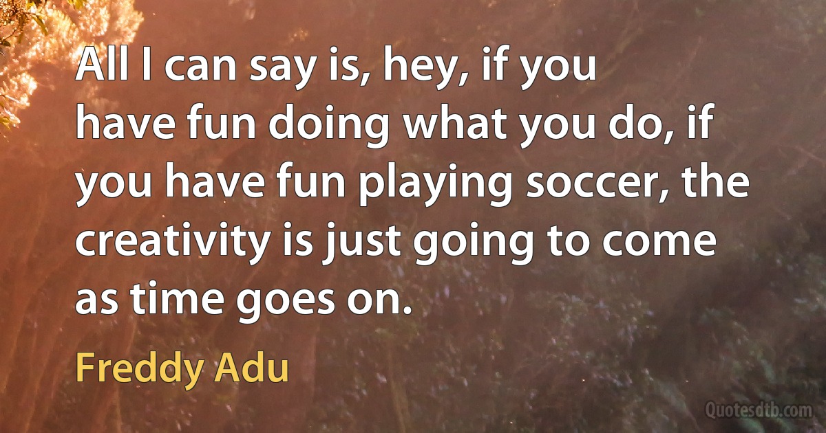 All I can say is, hey, if you have fun doing what you do, if you have fun playing soccer, the creativity is just going to come as time goes on. (Freddy Adu)