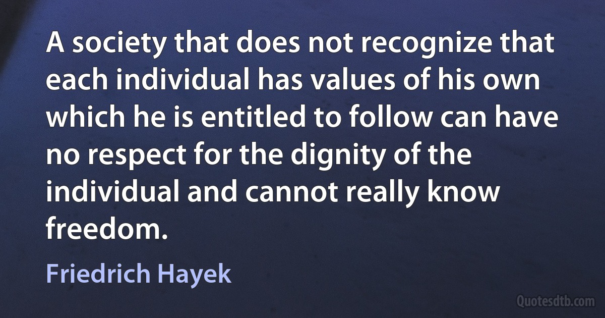 A society that does not recognize that each individual has values of his own which he is entitled to follow can have no respect for the dignity of the individual and cannot really know freedom. (Friedrich Hayek)