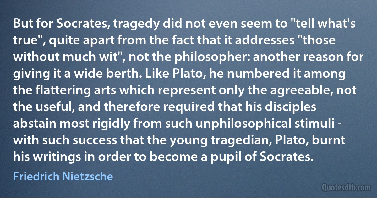 But for Socrates, tragedy did not even seem to "tell what's true", quite apart from the fact that it addresses "those without much wit", not the philosopher: another reason for giving it a wide berth. Like Plato, he numbered it among the flattering arts which represent only the agreeable, not the useful, and therefore required that his disciples abstain most rigidly from such unphilosophical stimuli - with such success that the young tragedian, Plato, burnt his writings in order to become a pupil of Socrates. (Friedrich Nietzsche)