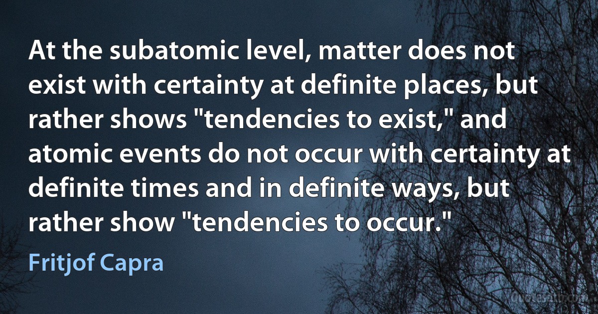 At the subatomic level, matter does not exist with certainty at definite places, but rather shows "tendencies to exist," and atomic events do not occur with certainty at definite times and in definite ways, but rather show "tendencies to occur." (Fritjof Capra)