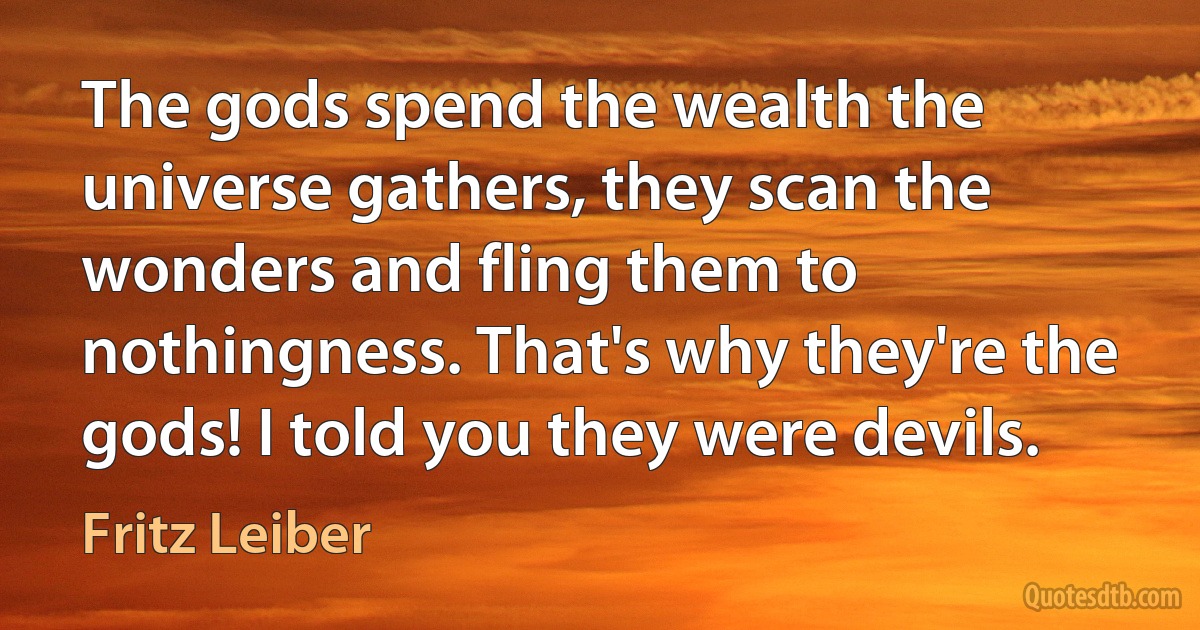 The gods spend the wealth the universe gathers, they scan the wonders and fling them to nothingness. That's why they're the gods! I told you they were devils. (Fritz Leiber)