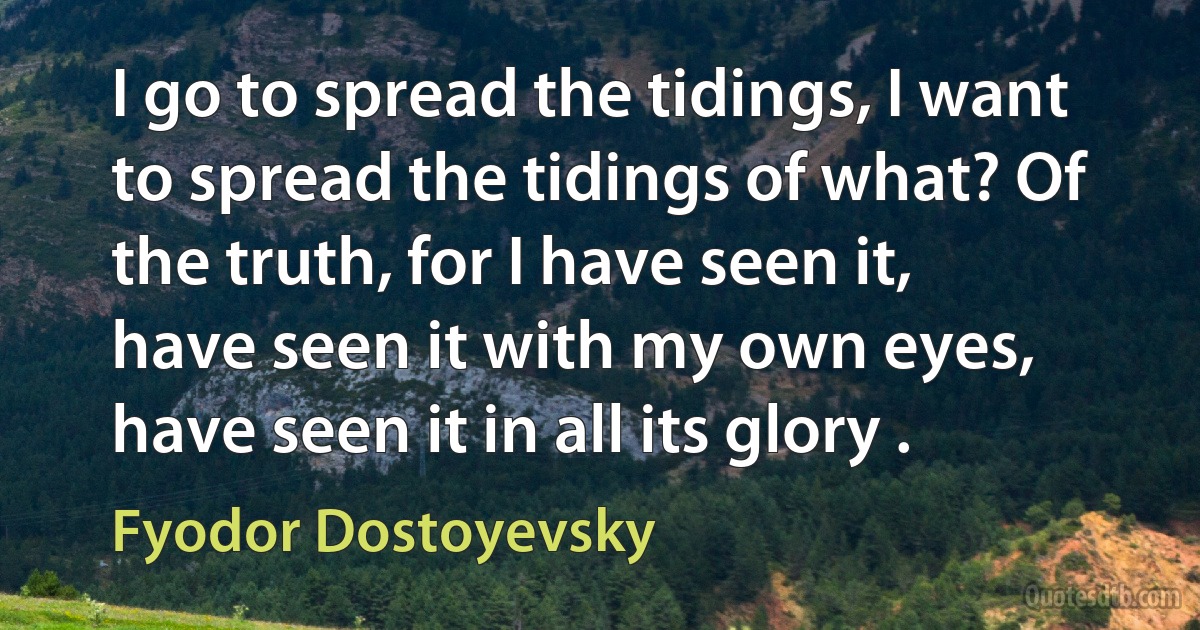 I go to spread the tidings, I want to spread the tidings of what? Of the truth, for I have seen it, have seen it with my own eyes, have seen it in all its glory . (Fyodor Dostoyevsky)