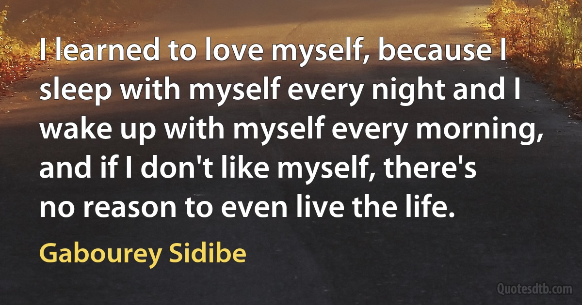 I learned to love myself, because I sleep with myself every night and I wake up with myself every morning, and if I don't like myself, there's no reason to even live the life. (Gabourey Sidibe)