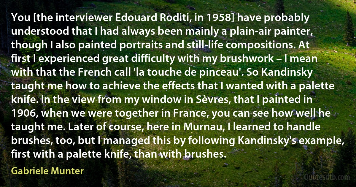 You [the interviewer Edouard Roditi, in 1958] have probably understood that I had always been mainly a plain-air painter, though I also painted portraits and still-life compositions. At first I experienced great difficulty with my brushwork – I mean with that the French call 'la touche de pinceau'. So Kandinsky taught me how to achieve the effects that I wanted with a palette knife. In the view from my window in Sèvres, that I painted in 1906, when we were together in France, you can see how well he taught me. Later of course, here in Murnau, I learned to handle brushes, too, but I managed this by following Kandinsky's example, first with a palette knife, than with brushes. (Gabriele Munter)