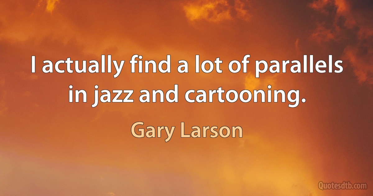 I actually find a lot of parallels in jazz and cartooning. (Gary Larson)