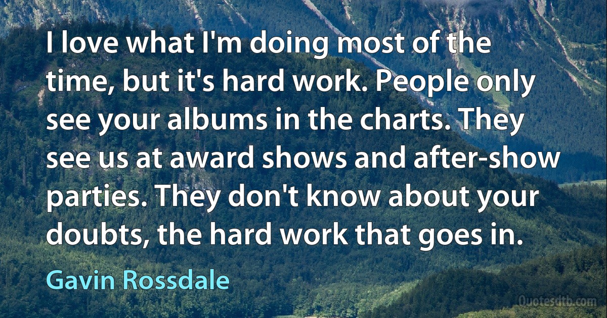 I love what I'm doing most of the time, but it's hard work. People only see your albums in the charts. They see us at award shows and after-show parties. They don't know about your doubts, the hard work that goes in. (Gavin Rossdale)