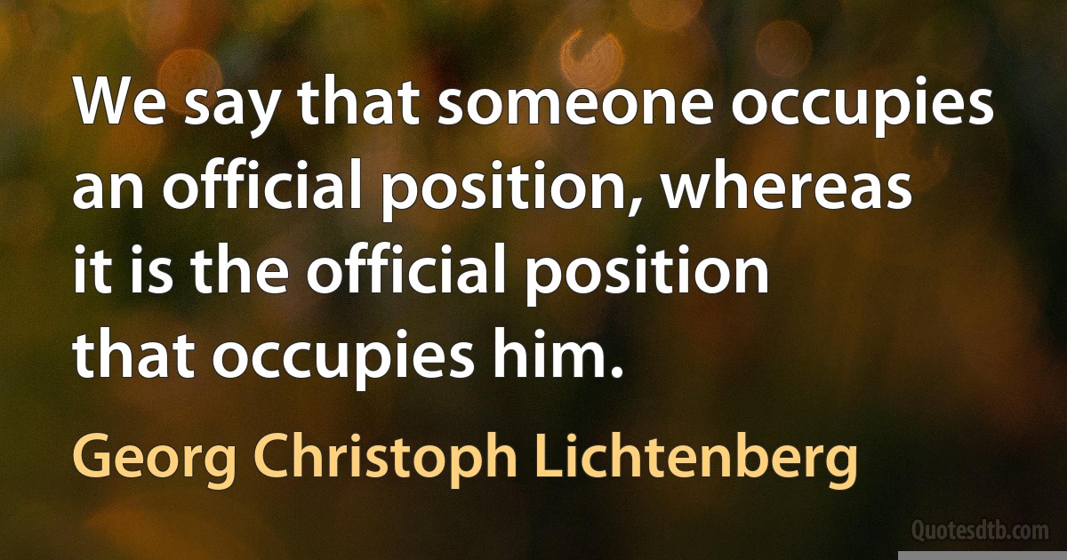 We say that someone occupies an official position, whereas it is the official position that occupies him. (Georg Christoph Lichtenberg)