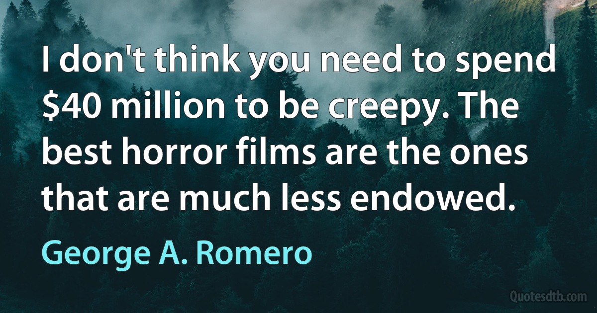 I don't think you need to spend $40 million to be creepy. The best horror films are the ones that are much less endowed. (George A. Romero)