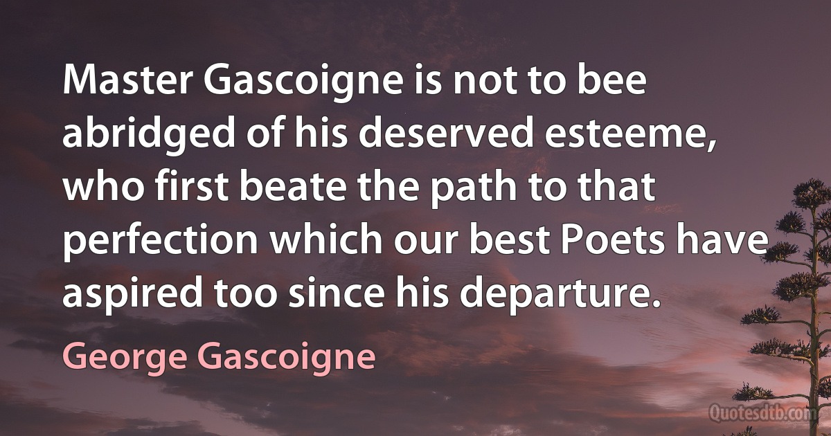 Master Gascoigne is not to bee abridged of his deserved esteeme, who first beate the path to that perfection which our best Poets have aspired too since his departure. (George Gascoigne)