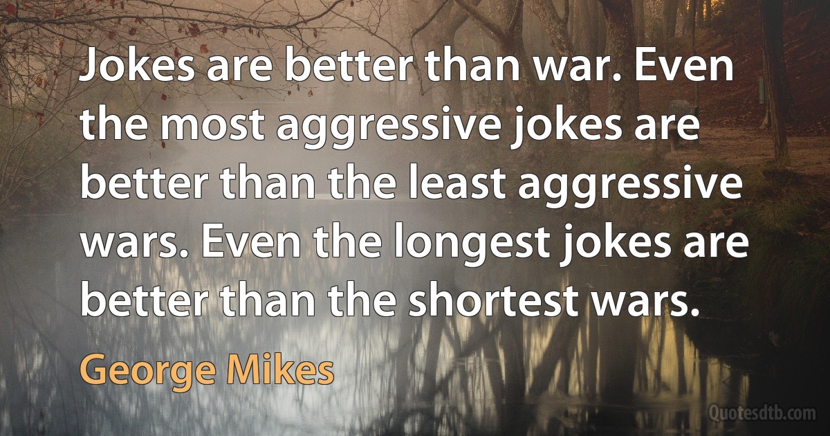 Jokes are better than war. Even the most aggressive jokes are better than the least aggressive wars. Even the longest jokes are better than the shortest wars. (George Mikes)