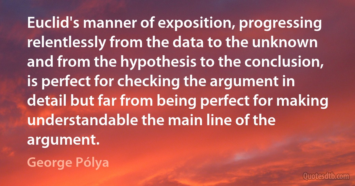 Euclid's manner of exposition, progressing relentlessly from the data to the unknown and from the hypothesis to the conclusion, is perfect for checking the argument in detail but far from being perfect for making understandable the main line of the argument. (George Pólya)