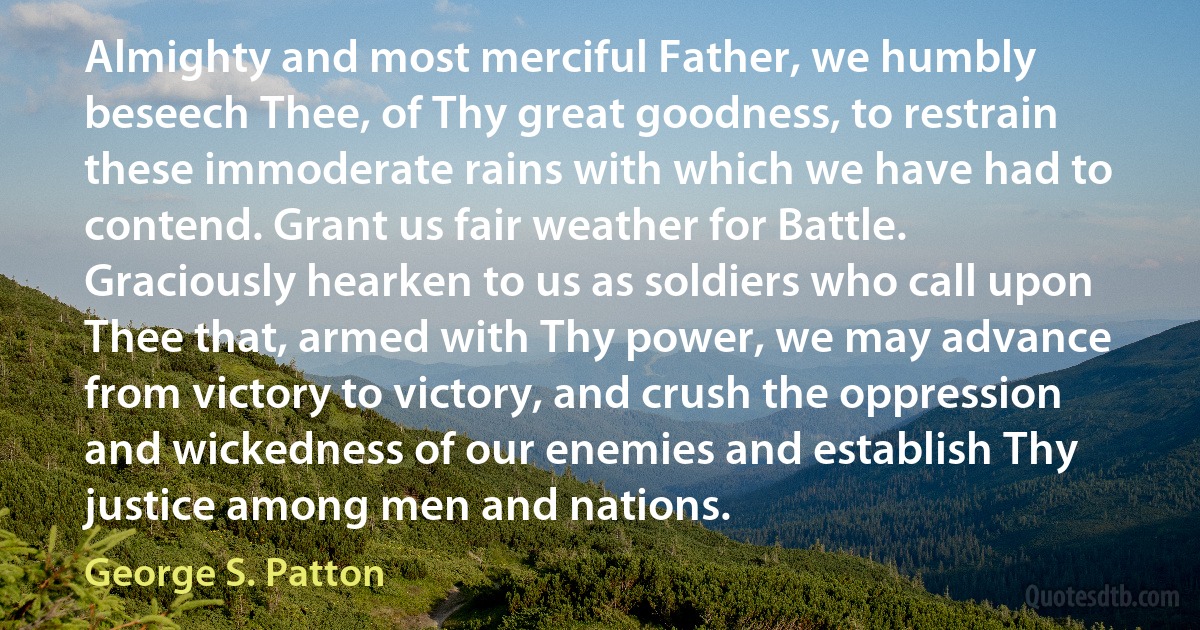 Almighty and most merciful Father, we humbly beseech Thee, of Thy great goodness, to restrain these immoderate rains with which we have had to contend. Grant us fair weather for Battle. Graciously hearken to us as soldiers who call upon Thee that, armed with Thy power, we may advance from victory to victory, and crush the oppression and wickedness of our enemies and establish Thy justice among men and nations. (George S. Patton)