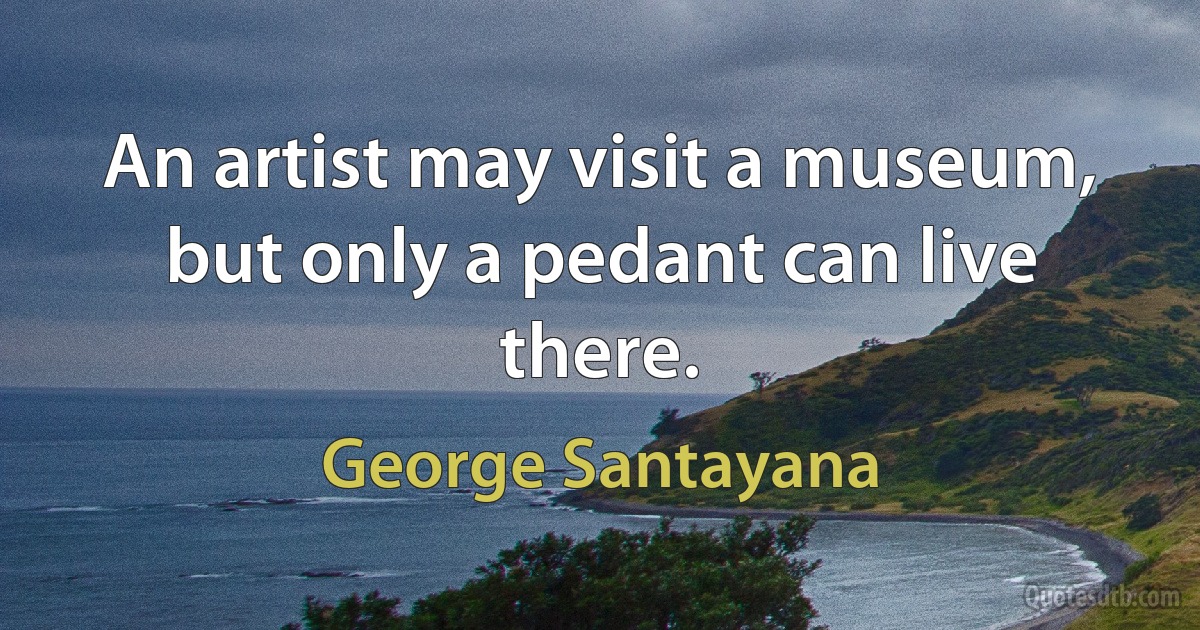 An artist may visit a museum, but only a pedant can live there. (George Santayana)