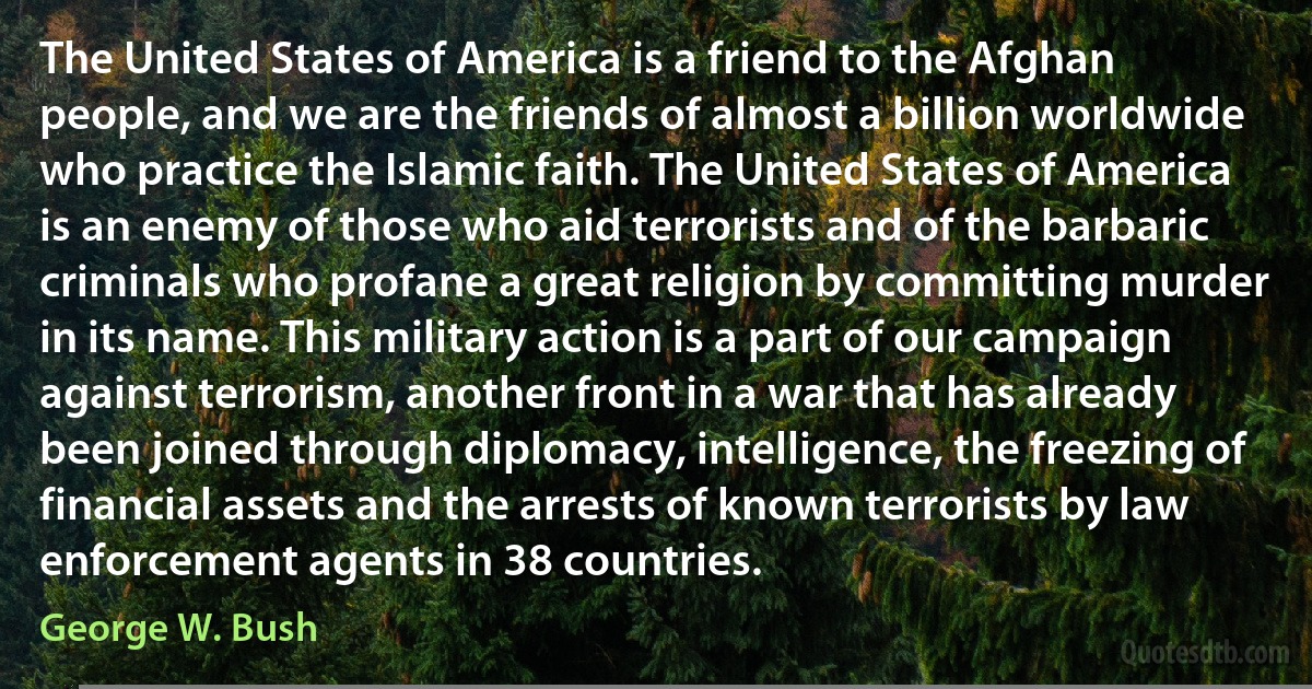 The United States of America is a friend to the Afghan people, and we are the friends of almost a billion worldwide who practice the Islamic faith. The United States of America is an enemy of those who aid terrorists and of the barbaric criminals who profane a great religion by committing murder in its name. This military action is a part of our campaign against terrorism, another front in a war that has already been joined through diplomacy, intelligence, the freezing of financial assets and the arrests of known terrorists by law enforcement agents in 38 countries. (George W. Bush)