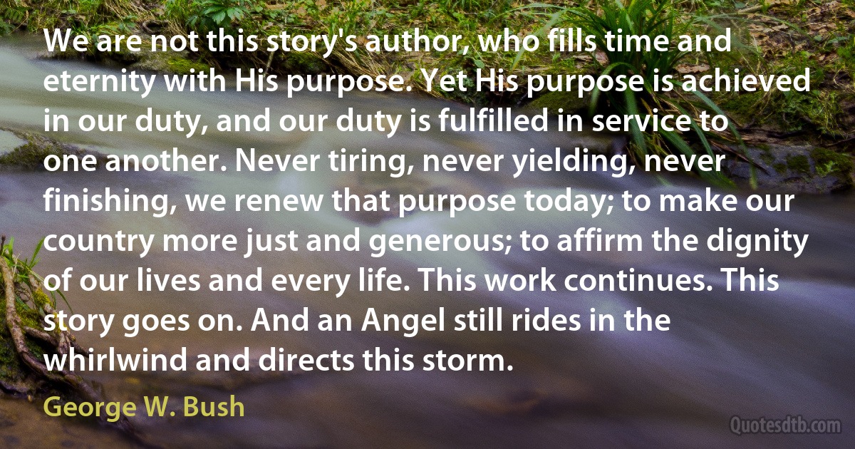 We are not this story's author, who fills time and eternity with His purpose. Yet His purpose is achieved in our duty, and our duty is fulfilled in service to one another. Never tiring, never yielding, never finishing, we renew that purpose today; to make our country more just and generous; to affirm the dignity of our lives and every life. This work continues. This story goes on. And an Angel still rides in the whirlwind and directs this storm. (George W. Bush)