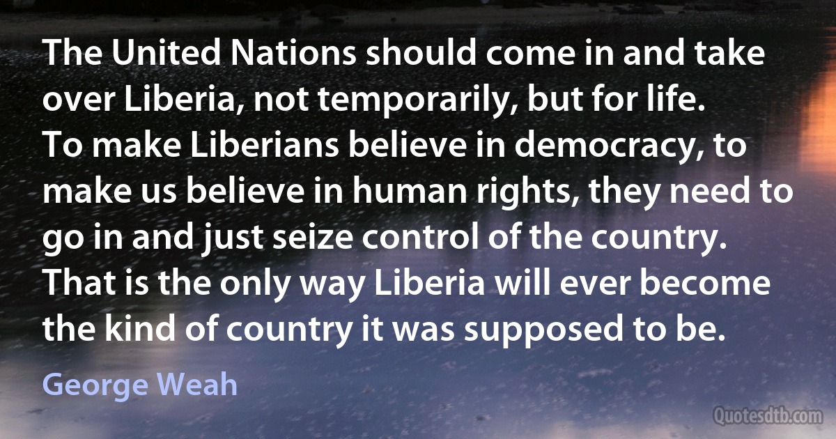 The United Nations should come in and take over Liberia, not temporarily, but for life. To make Liberians believe in democracy, to make us believe in human rights, they need to go in and just seize control of the country. That is the only way Liberia will ever become the kind of country it was supposed to be. (George Weah)