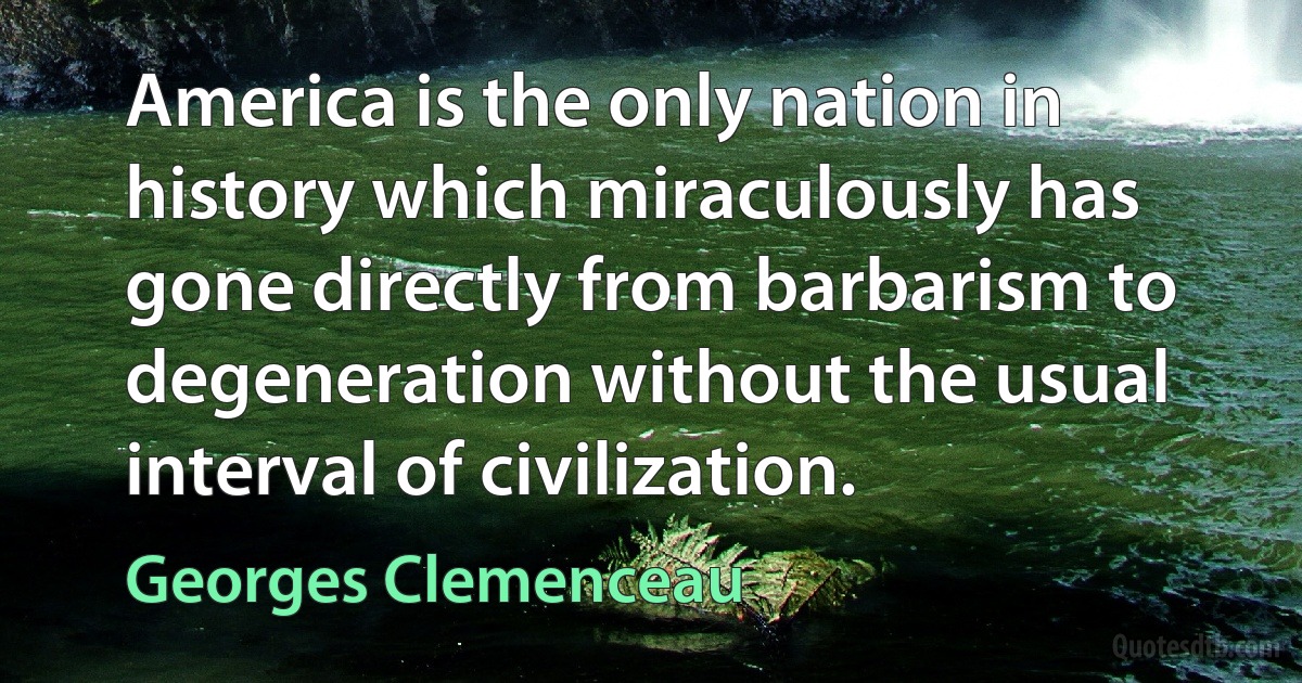 America is the only nation in history which miraculously has gone directly from barbarism to degeneration without the usual interval of civilization. (Georges Clemenceau)